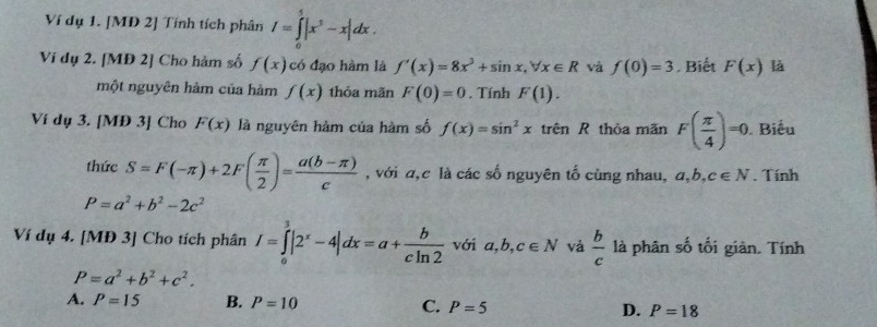 Ví dụ 1. [MĐ 2] Tính tích phân I=∈tlimits _0^(5|x^3)-x|dx. 
Ví dụ 2. [MĐ 2] Cho hàm số f(x) có đạo hàm là f'(x)=8x^3+sin x, forall x∈ R và f(0)=3. Biết F(x) là
một nguyên hàm của hàm f(x) thỏa mãn F(0)=0. Tính F(1). 
Ví dụ 3. [MĐ 3] Cho F(x) là nguyên hàm của hàm số f(x)=sin^2x trên R thỏa mãn F( π /4 )=0 Biểu
thức S=F(-π )+2F( π /2 )= (a(b-π ))/c  , với a,c là các số nguyên tố cùng nhau, a, b, c∈ N. Tính
P=a^2+b^2-2c^2
Ví dụ 4. [MĐ 3] Cho tích phân I=∈tlimits _0^(3|2^x)-4|dx=a+ b/cln 2  với a, b, c∈ N và  b/c  là phân số tối giàn. Tính
P=a^2+b^2+c^2.
A. P=15 B. P=10 C. P=5 D. P=18