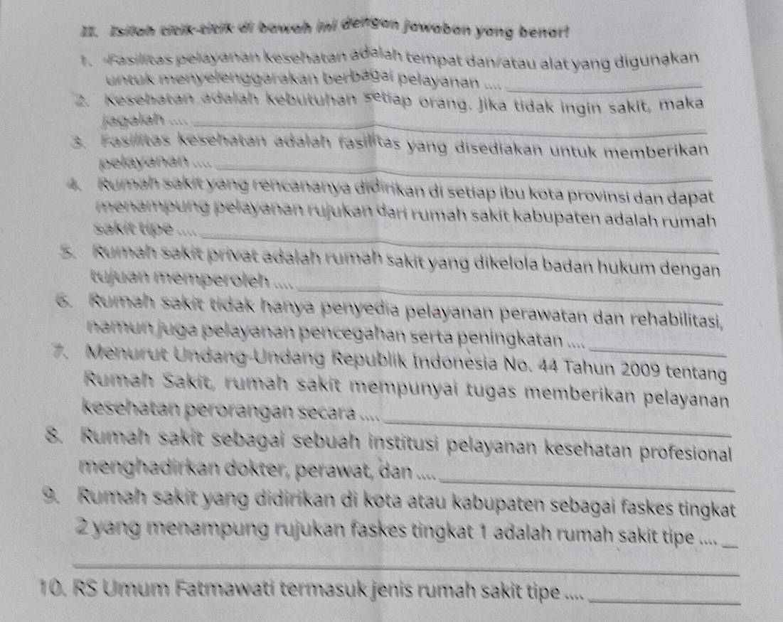 Isilah titik-titik di bawah ini defgan jawaban yang benar! 
1. Fasilitas pelayanan kesehatan adalah tempat dan/atau alat yang digunakan 
untuk menyelenggarakan berbagai pelayanan ...._ 
2. Kesehatan adalah kebutuhan setiap orang. Jika tidak ingin sakit, maka 
jagalah ...._ 
3. Fasilitas kesehatan adalah fasilitas yang disediakan untuk memberikan 
pelayanan ...._ 
4. Rumah sakit yang rencananya didirikan di setiap ibu kota provinsi dan dapat 
menampung pelayanan rujukan dari rumah sakit kabupaten adalah rumah 
sakit tipe ...._ 
_ 
5. Rumah sakit privat adalah rumaḥ sakit yang dikelola badan hukum dengan 
tujuan memperoleh .... 
6. Rumah sakit tidak hanya penyedia pelayanan perawatan dan rehabilitasi, 
nam un juga pelayanan pencegahan serta peningkatan .... 
7. Menurut Undang-Undang Republik Indonesia No. 44 Tahun 2009 tentang 
Rumah Sakit, rumah sakit mempunyai tugas memberikan pelayanan 
_ 
kesehatan perorangan secara .... 
8. Rumah sakit sebagai sebuah institusi pelayanan kesehatan profesional 
_ 
menghadirkan dokter, perawat, dan .... 
9. Rumah sakit yang didirikan di kota atau kabupaten sebagai faskes tingkat 
2 yang menampung rujukan faskes tingkat 1 adalah rumah sakit tipe ...._ 
_ 
10. RS Umum Fatmawati termasuk jenis rumah sakit tipe ...._