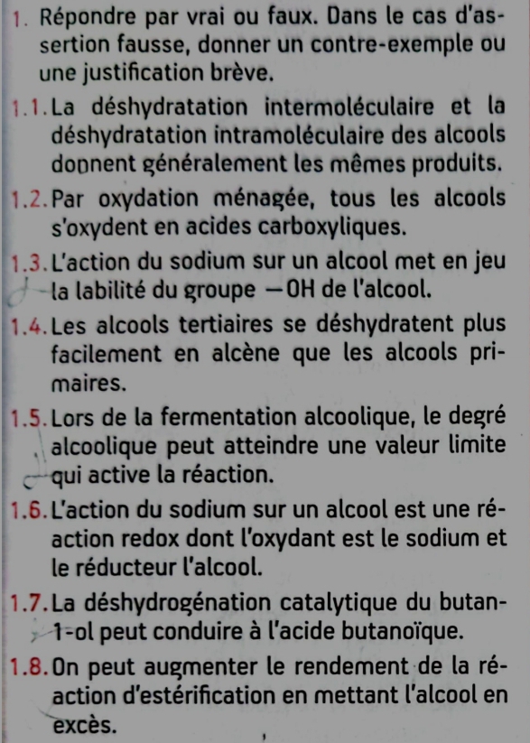 Répondre par vrai ou faux. Dans le cas d'as- 
sertion fausse, donner un contre-exemple ou 
une justification brève. 
1.1.La déshydratation intermoléculaire et la 
déshydratation intramoléculaire des alcools 
dopnent généralement les mêmes produits. 
1.2.Par oxydation ménagée, tous les alcools 
s'oxydent en acides carboxyliques. 
1.3. L'action du sodium sur un alcool met en jeu 
la labilité du groupe —OH de l'alcool. 
1.4.Les alcools tertiaires se déshydratent plus 
facilement en alcène que les alcools pri- 
maires. 
1.5.Lors de la fermentation alcoolique, le degré 
alcoolique peut atteindre une valeur limite 
qui active la réaction. 
1.6.L'action du sodium sur un alcool est une ré- 
action redox dont l’oxydant est le sodium et 
le réducteur l'alcool. 
1.7.La déshydrogénation catalytique du butan- 
1-ol peut conduire à l'acide butanoïque. 
1.8.On peut augmenter le rendement de la ré- 
action d'estérification en mettant l'alcool en 
excès.