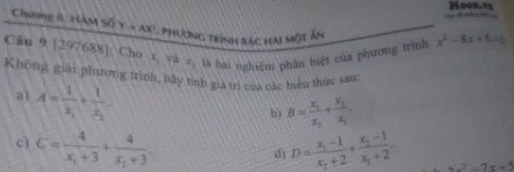 Moon.vy 
Chương B. Hàm số Y=AX^3 Phương trình bậc hai một ấn 
Câu 9 [297688]: Cho x_1 và x_2 là hai nghiệm phân biệt của phương trình
x^2-8x+6=0
Không giải phương trình, hãy tính giả trị của các biểu thức sau: 
a) A=frac 1x_1+frac 1x_2. 
b) B=frac x_1x_2+frac x_1x_1. 
c) C=frac 4x_1+3+frac 4x_2+3. 
d) D=frac x_1-1x_2+2+frac x_2-1x_1+2.
x^2-7x+5