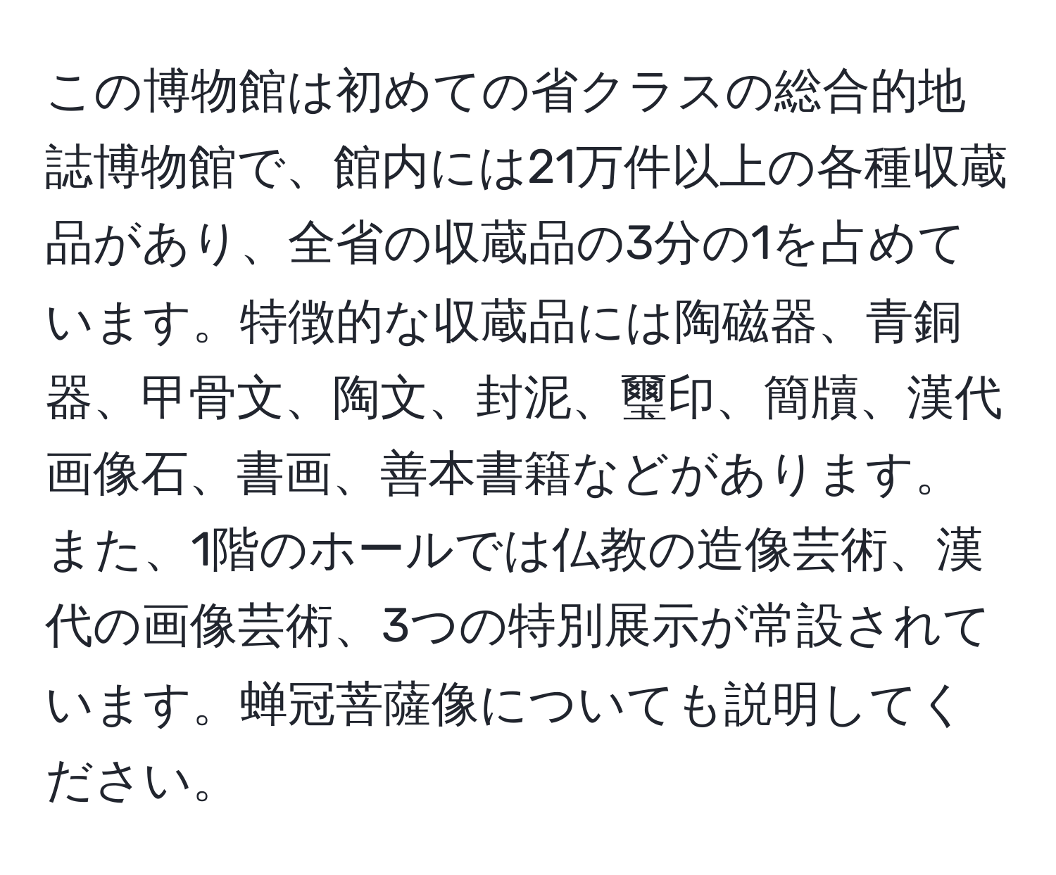 この博物館は初めての省クラスの総合的地誌博物館で、館内には21万件以上の各種収蔵品があり、全省の収蔵品の3分の1を占めています。特徴的な収蔵品には陶磁器、青銅器、甲骨文、陶文、封泥、璽印、簡牘、漢代画像石、書画、善本書籍などがあります。また、1階のホールでは仏教の造像芸術、漢代の画像芸術、3つの特別展示が常設されています。蝉冠菩薩像についても説明してください。