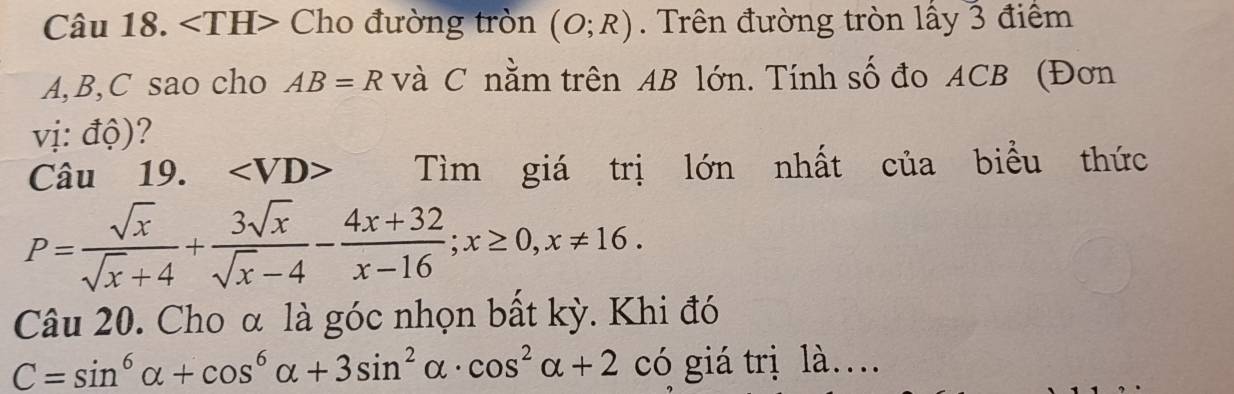 angle TH> Cho đường tròn (O;R). Trên đường tròn lấy 3 điểm
A, B, C sao cho AB=R và C nằm trên AB lớn. Tính số đo ACB (Đơn 
vị: độ)? 
Câu ₹19. Tìm giá trị lớn nhất của biểu thức
P= sqrt(x)/sqrt(x)+4 + 3sqrt(x)/sqrt(x)-4 - (4x+32)/x-16 ; x≥ 0, x!= 16. 
Câu 20. Cho α là góc nhọn bất kỳ. Khi đó
C=sin^6alpha +cos^6alpha +3sin^2alpha · cos^2alpha +2 có giá trị là…