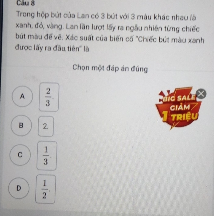 Trong hộp bút của Lan có 3 bút với 3 màu khác nhau là
xanh, đỏ, vàng. Lan lần lượt lấy ra ngẫu nhiên từng chiếc
bút màu để vẽ. Xác suất của biến cố "Chiếc bút màu xanh
được lấy ra đầu tiên'' là
Chọn một đáp án đúng
A  2/3 . 
BiG SALE 
giảm
TRIệU
B 2.
C  1/3 .
D  1/2 .