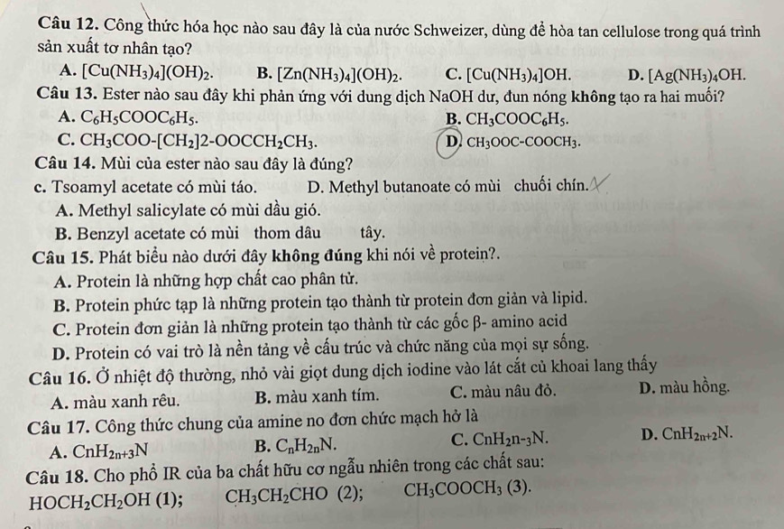 Công thức hóa học nào sau đây là của nước Schweizer, dùng để hòa tan cellulose trong quá trình
sản xuất tơ nhân tạo?
A. [Cu(NH_3)_4](OH)_2. B. [Zn(NH_3)_4](OH)_2. C. [Cu(NH_3)_4]OH. D. [Ag(NH_3). 4OH.
Câu 13. Ester nào sau đây khi phản ứng với dung dịch NaOH dư, đun nóng không tạo ra hai muối?
A. C_6H_5COOC_6H_5. B. CH_3COOC_6H_5.
C. CH_3COO-[CH_2]2-OOCCH_2CH_3. D. CH_3OOC-COOCH_3.
Câu 14. Mùi của ester nào sau đây là đúng?
c. Tsoamyl acetate có mùi táo. D. Methyl butanoate có mùi chuối chín.
A. Methyl salicylate có mùi dầu gió.
B. Benzyl acetate có mùi thom dâu tây.
Câu 15. Phát biểu nào dưới đây không đúng khi nói về protein?.
A. Protein là những hợp chất cao phân tử.
B. Protein phức tạp là những protein tạo thành từ protein đơn giản và lipid.
C. Protein đơn giản là những protein tạo thành từ các gốc β- amino acid
D. Protein có vai trò là nền tảng về cấu trúc và chức năng của mọi sự sống.
Câu 16. Ở nhiệt độ thường, nhỏ vài giọt dung dịch iodine vào lát cắt củ khoai lang thấy
A. màu xanh rêu. B. màu xanh tím. C. màu nâu đỏ. D. màu hồng.
Câu 17. Công thức chung của amine no đơn chức mạch hở là
A. CnH_2n+3N
B. C_nH_2nN.
C. CnH_2n-_3N. D. CnH_2n+2N.
Câu 18. Cho phổ IR của ba chất hữu cơ ngẫu nhiên trong các chất sau:
HOCH_2CH_2OH(1) CH_3CH_2CHO(2); CH_3COOCH_3(3).