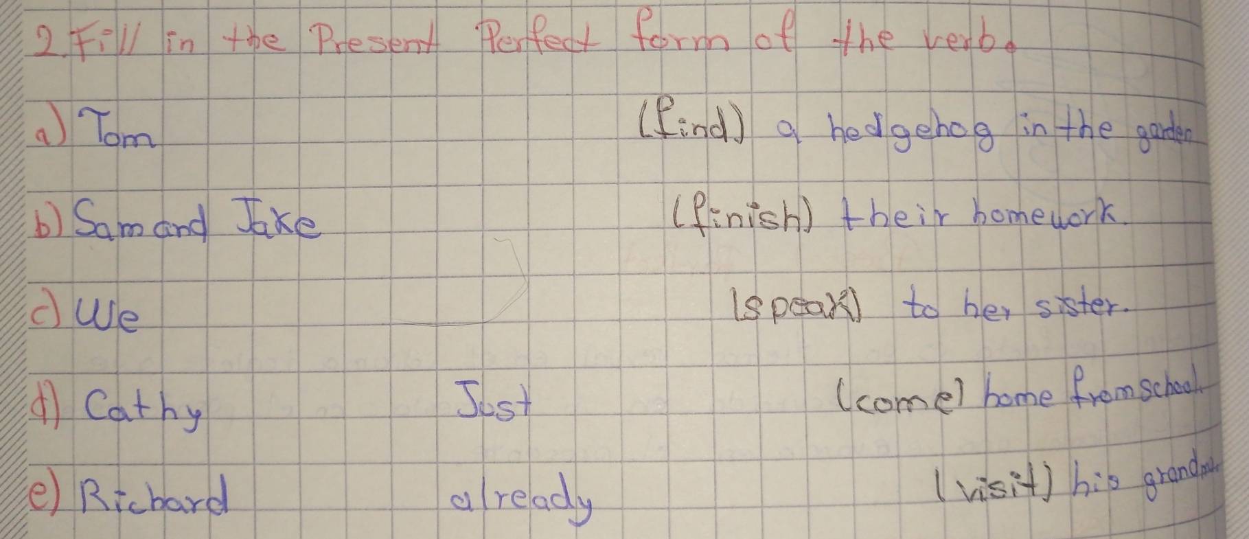 FiVl in the Present Perfect form of the verb.
Tom (find) a hedgehog in the garde
b) Sam and Jake ( finish) their homework.
cWe (speak) to her sister.
( Cathy
Jost
(come) home from school
(e) Richard d ready
( visit) his granda