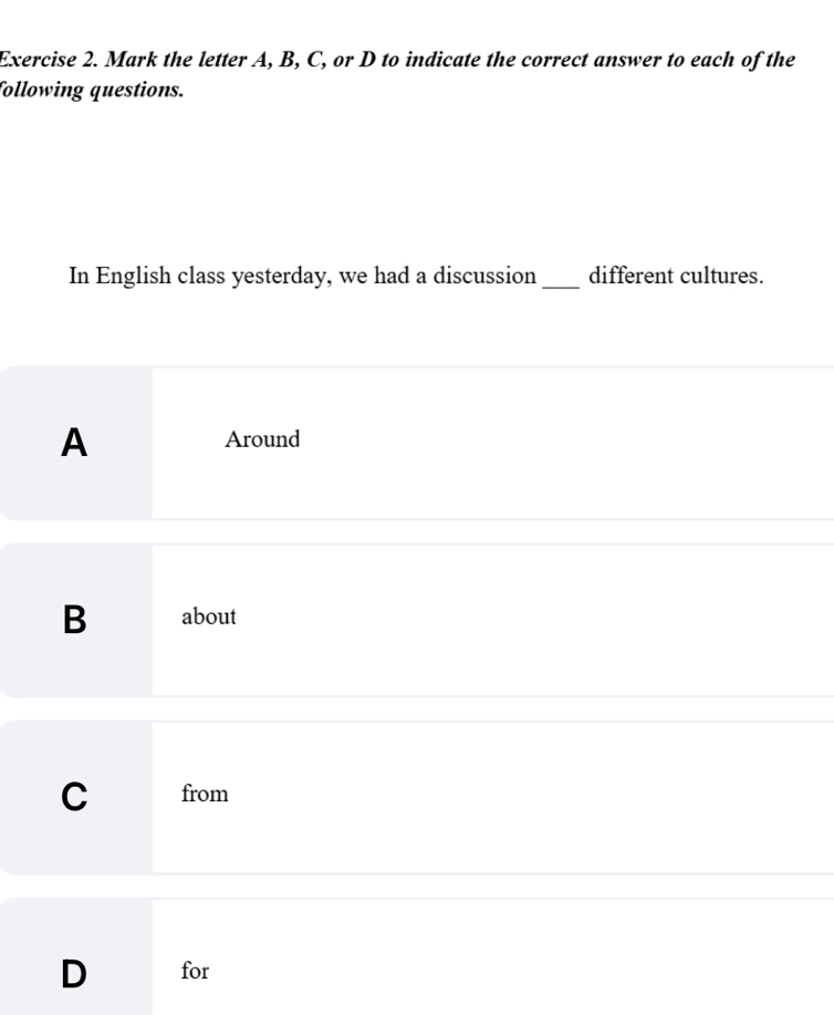 Mark the letter A, B, C, or D to indicate the correct answer to each of the
following questions.
In English class yesterday, we had a discussion_ different cultures.
A Around
B about
C from
D for