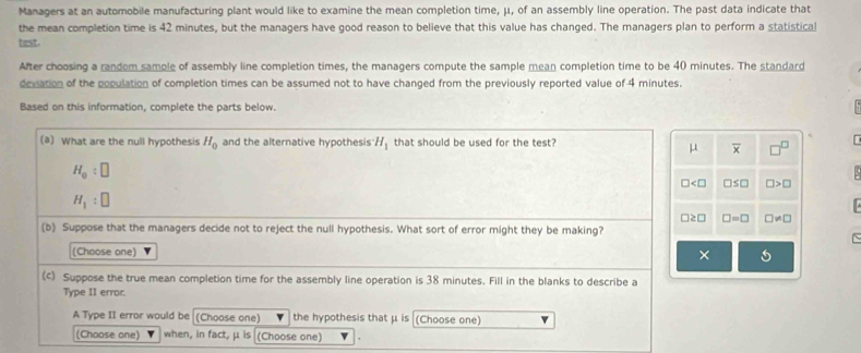 Managers at an automobile manufacturing plant would like to examine the mean completion time, μ, of an assembly line operation. The past data indicate that 
the mean completion time is 42 minutes, but the managers have good reason to believe that this value has changed. The managers plan to perform a statistical 
test. 
After choosing a random sample of assembly line completion times, the managers compute the sample mean completion time to be 40 minutes. The standard 
deviation of the population of completion times can be assumed not to have changed from the previously reported value of 4 minutes. 
Based on this information, complete the parts below. 
(a) What are the null hypothesis H_0 and the alternative hypothesis H_1 that should be used for the test?
μ overline x □^(□)
H_0:□
□ □ ≤ □ □ >□
H_1:□
□ ≥ □ □ =□ □ != □
(b) Suppose that the managers decide not to reject the null hypothesis. What sort of error might they be making? 
` 
(Choose one) × 
(c) Suppose the true mean completion time for the assembly line operation is 38 minutes. Fill in the blanks to describe a 
Type II error. 
A Type II error would be (Choose one) the hypothesis that μ is (Choose one) 
(Choose one) when, in fact, μ is (Choose one)