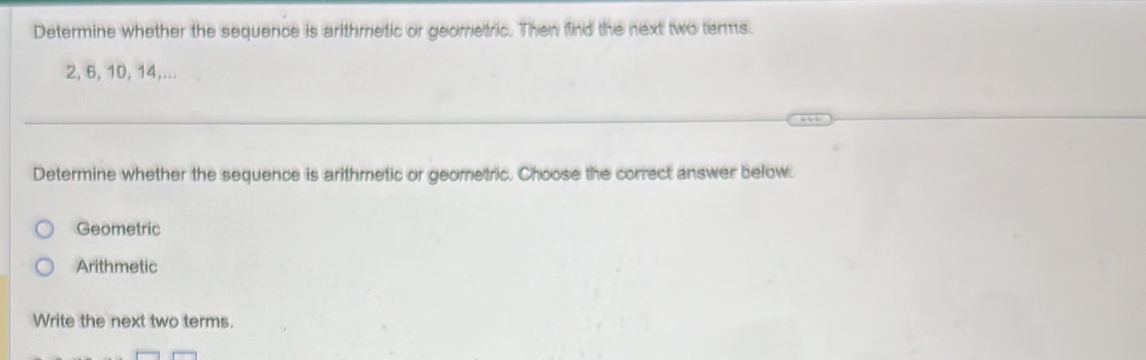 Determine whether the sequence is arithmetic or geometric. Then find the next two terms.
2, 6, 10, 14,...
Determine whether the sequence is arithmetic or geometric. Choose the correct answer below.
Geometric
Arithmetic
Write the next two terms.