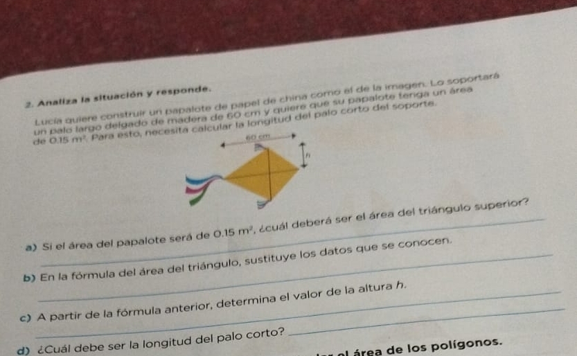 Analiza la situación y responde. 
Lucía quiere construir un papalote de papel de china como el de la imagen. Lo soportará 
un palo largo delgado de madera de 60 cm y quiere que su papalote tenga un área 
de 0.15m^2 Para esto, necesita calcular la longitud del palo corto del soporte.
60 cm
a) Si el área del papalote será de 0.15m^2 , acuál deberá ser el área del triángulo superior? 
b) En la fórmula del área del triángulo, sustituye los datos que se conocen. 
c) A partir de la fórmula anterior, determina el valor de la altura h. 
d) ¿Cuál debe ser la longitud del palo corto? 
al área de los polígonos.