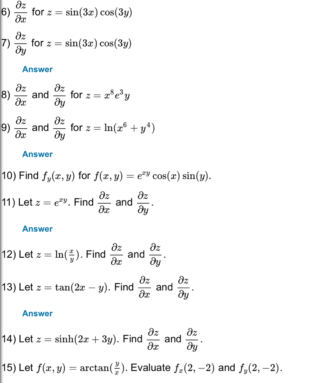  partial z/partial x  for z=sin (3x)cos (3y)
7)  partial z/partial y  for z=sin (3x)cos (3y)
Answer 
8)  partial z/partial x  and  partial z/partial y  for z=x^8e^3y
9)  partial z/partial x  and  partial z/partial y  for z=ln (x^6+y^4)
Answer 
10) Find f_y(x,y) for f(x,y)=e^(xy)cos (x)sin (y). 
11) Let z=e^(xy). Find  partial z/partial x  and  partial z/partial y . 
Answer 
12) Let z=ln ( x/y ). Find  partial z/partial x  and  partial z/partial y . 
13) Let z=tan (2x-y). Find  partial z/partial x  and  partial z/partial y . 
Answer 
14) Let z=sin h(2x+3y). Find  partial z/partial x  and  partial z/partial y . 
15) Let f(x,y)=arctan ( y/x ). Evaluate f_x(2,-2) and f_y(2,-2).