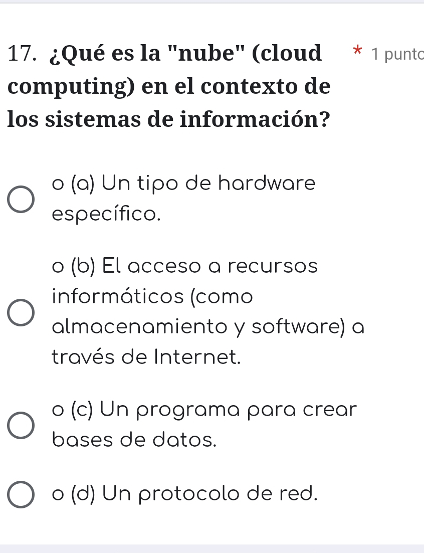 ¿Qué es la "nube" (cloud * 1 punto
computing) en el contexto de
los sistemas de información?
o (a) Un tipo de hardware
específico.
o (b) El acceso a recursos
informáticos (como
almacenamiento y software) a
través de Internet.
o (c) Un programa para crear
bases de datos.
o (d) Un protocolo de red.