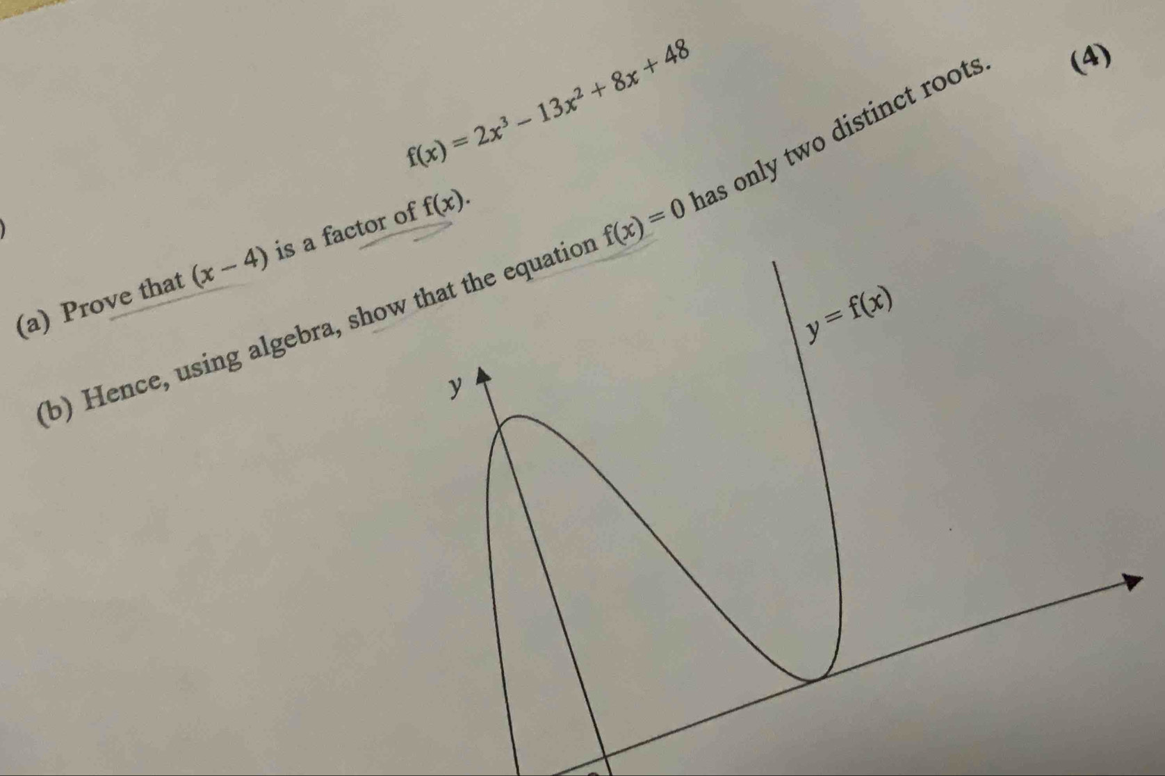 f(x)=2x^3-13x^2+8x+48
(b) Hence, using algebra, show that the equation f(x)=0 has only two distinct root . 
(4) 
(a) Prove that (x-4) is a factor of f(x).
y=f(x)
y