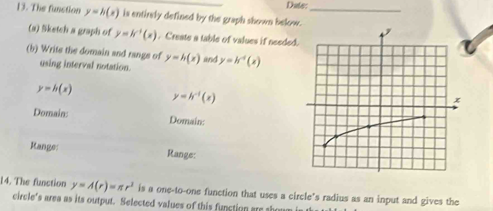 Date: 
13. The funstion y=h(x) is entirely defined by the graph shown below._ 
(s) Sketch a graph of y=h^(-1)(x). Create a table of values if needed. 
(b) Writs the domain and rangs of y=h(x) and y=h^4(x)
using interval notation.
y=h(x)
y=h^(-1)(x)
Domain: Domain: 
Range: Range: 
14. The function y=A(r)=π r^2 is a one-to-one function that uses a circle’s radius as an input and gives the 
circle's area as its output. Selected values of this function are shou