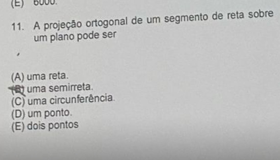 (E) 6000.
11. A projeção ortogonal de um segmento de reta sobre
um plano pode ser
(A) uma reta.
(B) uma semirreta.
(C) uma circunferência.
(D) um ponto.
(E) dois pontos