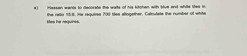 Hassan wants to decorate the walls of his kitchen with blue and white tiles in 
the ratio 15:6. He requires 700 tiles altogether. Calculate the number of white 
tiles he requires.