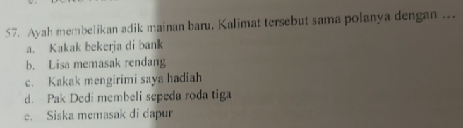 Ayah membelikan adik mainan baru. Kalimat tersebut sama polanya dengan .
a. Kakak bekerja di bank
b. Lisa memasak rendang
c. Kakak mengirimi saya hadiah
d. Pak Dedi membeli sepeda roda tiga
e. Siska memasak di dapur