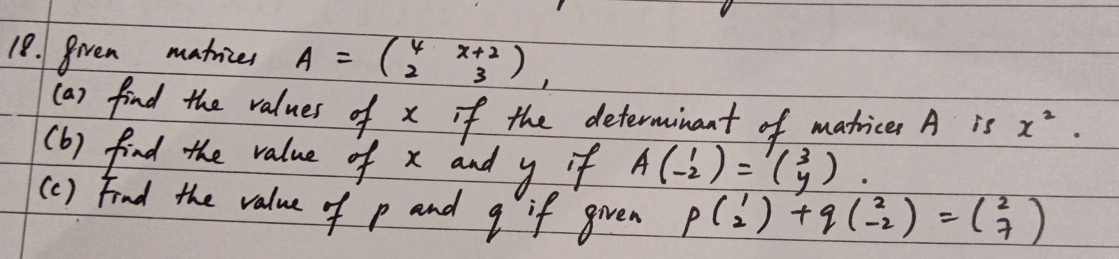 grven matices A=beginpmatrix 4&x+2 2&3endpmatrix , 
(a) find the values of x if the determinant of matices A is x^2. 
(b) find the value of x and y if Abeginpmatrix 1 -2endpmatrix =beginpmatrix 3 yendpmatrix. 
(c) Find the value of p and g if given
pbeginpmatrix 1 2endpmatrix +qbeginpmatrix 2 -2endpmatrix =beginpmatrix 2 7endpmatrix