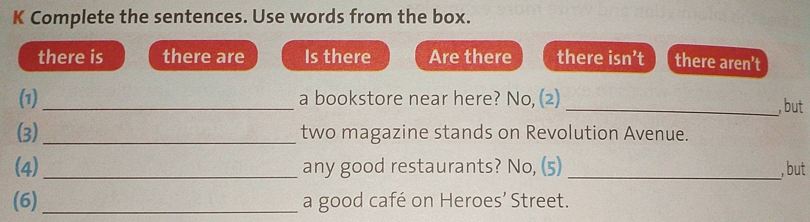 Complete the sentences. Use words from the box. 
there is there are Is there Are there there isn't C there aren’t 
(1)_ a bookstore near here? No, (2)_ 
, but 
(3)_ two magazine stands on Revolution Avenue. 
(4) _any good restaurants? No, (5) _, but 
(6) _a good café on Heroes’ Street.