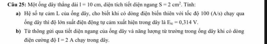 Một ổng dây thắng dài l=10cm , diện tích tiết diện ngang S=2cm^2. Tính: 
a) Hệ số tự cảm L của ống dây, cho biết khi có dòng điện biển thiên với tốc độ 100 (A/s) chạy qua 
ổng dây thì độ lớn suất điện động tự cảm xuất hiện trong dây là E_tc=0,314V. 
b) Từ thông gửi qua tiết diện ngang của ổng dây và năng lượng từ trường trong ổng dây khi có dòng 
điện cường độ I=2A chạy trong dây.