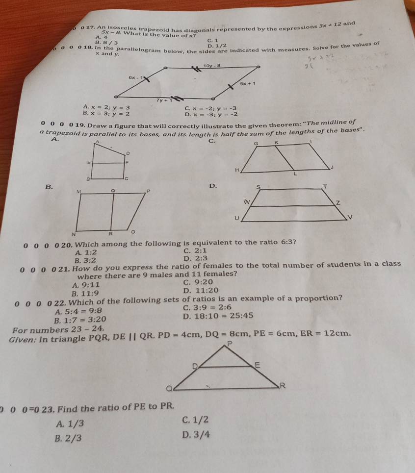 0 17. An isosceles trapezoid has diagonals represented by the expressions 3x+12 and
5x-8. What is the value of x7
A. 4
B. B / 3 C. 1
D. 1/2
0 0 0 18. in the parallelogram below, the sides are indicated with measures. Solve for the values of
x and y.
A. x=2;y=3 x=-3;y=-2
B. x=3;y=2
ς x=-2;y=-3
0 0 0 0 19. Draw a figure that will correctly illustrate the given theorem: "The midline of
a trapezoid is parallel to its bases, and its length is half the sum of the lengths of the bases" .
A. C.
B.
D.
0 0 0 0 20. Which among the following is equivalent to the ratio 6:3 ?
A. 1:2 C. 2:1
D.
B. 3:2 2:3
0 0 0 0 21. How do you express the ratio of females to the total number of students in a class
where there are 9 males and 11 females?
A. 9:11
C. 9:20
B. 11:9
D. 11:20
0 0 0 0 22. Which of the following sets of ratios is an example of a proportion?
A. 5:4=9:8 C. 3:9=2:6
B. 1:7=3:20 D. 18:10=25:45
For numbers 23-24.
Given: In triangle PQR, DEparallel QR.PD=4cm,DQ=8cm,PE=6cm,ER=12cm.
0 0 0=023. Find the ratio of PE to PR.
A. 1/3 C. 1/2
B. 2/3 D. 3/4