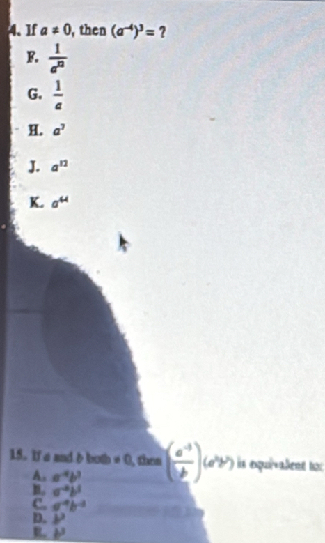 If a!= 0 , then (a^(-4))^3= ?
F.  1/a^(12) 
G.  1/a 
H. a^7
J. a^(12)
K. a^(44)
15. If a and δ both ≠ 0, then ( (a^(-3))/b )(a^2b^7) is expuivalent to:
A. a^4b^3
a^(-a)b^5
C. a^(-4)b^(-2)
D. b^2
R. b^3