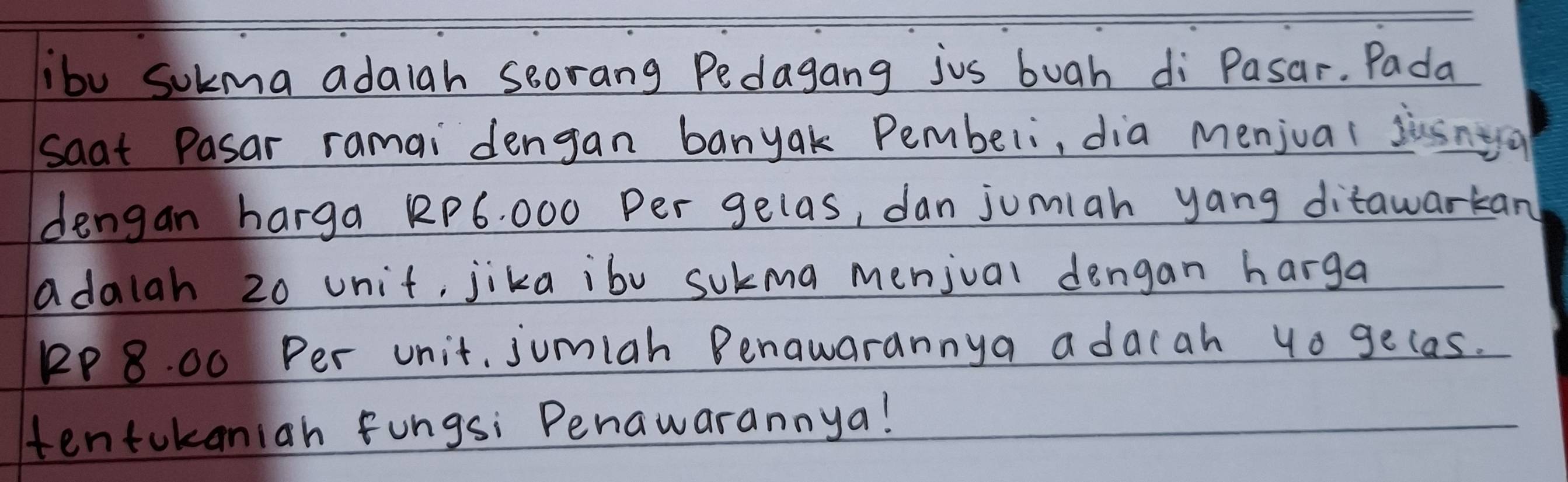 ibu sokma adaiah soorang Pedagang jus buah di Pasar. Pada 
saat Pasar ramai dengan banyak Pembeli, dia menjual jusnyo 
dengan harga RP6. 000 Per gelas, dan jumiah yang ditawarkan 
adalah 20 unit, jika ibv sukma menjval dengan harga 
PP 8. 00 Per unit, jumiah Benawarannya adacah 4o gecas. 
tentokaniah fungsi Penawarannya!