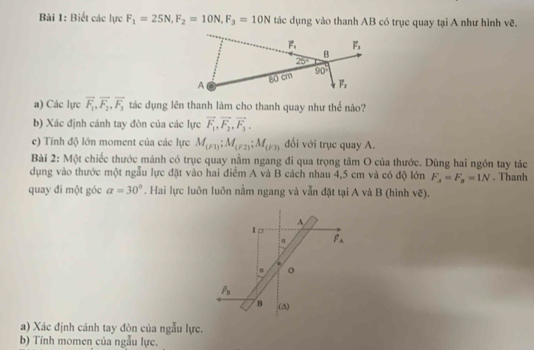 Biết các lực F_1=25N,F_2=10N,F_3=10N tác dụng vào thanh AB có trục quay tại A như hình vẽ.
a) Các lực vector F_1,vector F_2,vector F_3 tác dụng lên thanh làm cho thanh quay như thế nào?
b) Xác định cánh tay đòn của các lực vector F_1,vector F_2,vector F_3.
c) Tính độ lớn moment của các lực M_(F1);M_(F2);M_(F3) ối với trục quay A.
Bài 2: Một chiếc thước mảnh có trục quay nằm ngang đi qua trọng tâm O của thước. Dùng hai ngón tay tác
dụng vào thước một ngẫu lực đặt vào hai điểm A và B cách nhau 4,5 cm và có độ lớn F_A=F_B=1N. Thanh
quay đi một góc alpha =30°. Hai lực luôn luôn nằm ngang và vẫn đặt tại A và B (hình ve).
^
I
α F_A.
α
overline P_B
B (∆)
a) Xác định cánh tay đòn của ngẫu lực.
b) Tính momen của ngẫu lực.