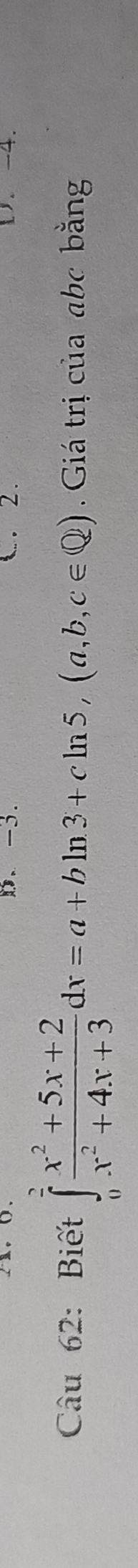 -3. . 2 . 1. -4. 
Câu 62: Biết ∈tlimits _0^(2frac x^2)+5x+2x^2+4x+3dx=a+bln 3+cln 5, (a,b,c∈ Q). Giá trị của abc bằng