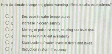 How do climate change and global warming affect aquatic ecosystems?
a Decrease in water temperatures
b Increase in ocean salinity
C Melting of polar ice caps, causing sea level rise
d Decrease in nutrient availability
e Stabilization of water levels in rivers and lakes
f Reduction in storm frequency