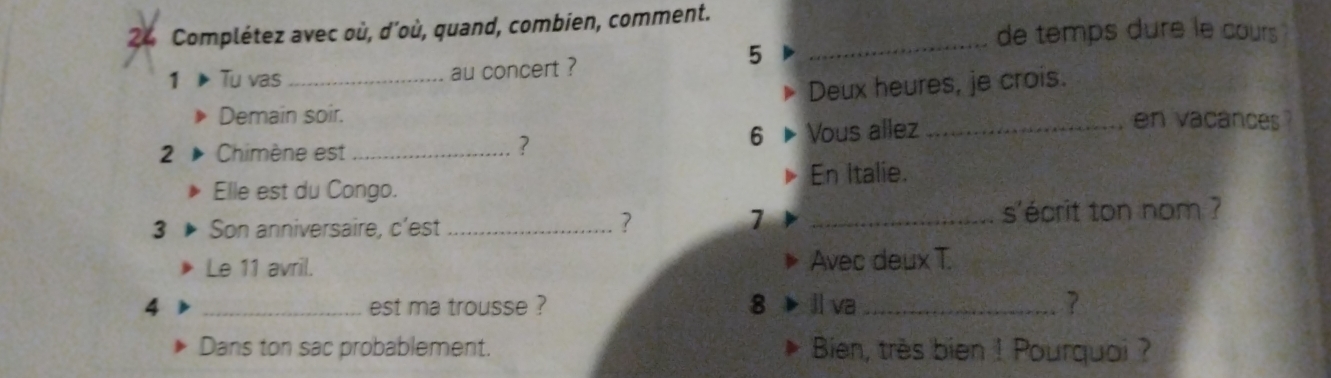 Complétez avec où, d'où, quand, combien, comment. 
de temps dure le cours 
5 
_ 
1 Tu vas _au concert ? 
Deux heures, je crois. 
Demain soir. en vacances ? 
2 Chimène est _Vous allez_ 
? 
6 
Elle est du Congo. En Italie. 
3 Son anniversaire, c'est __s'écrit ton nom ? 
? 
7 
Le 11 avril. Avec deux T. 
4 _est ma trousse ? 8 ll va _? 
Dans ton sac probablement. Bien, très bien ! Pourquoi ?