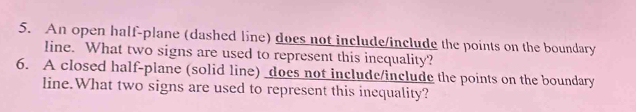 An open half-plane (dashed line) does not include/include the points on the boundary 
line. What two signs are used to represent this inequality? 
6. A closed half-plane (solid line) does not include/include the points on the boundary 
line.What two signs are used to represent this inequality?