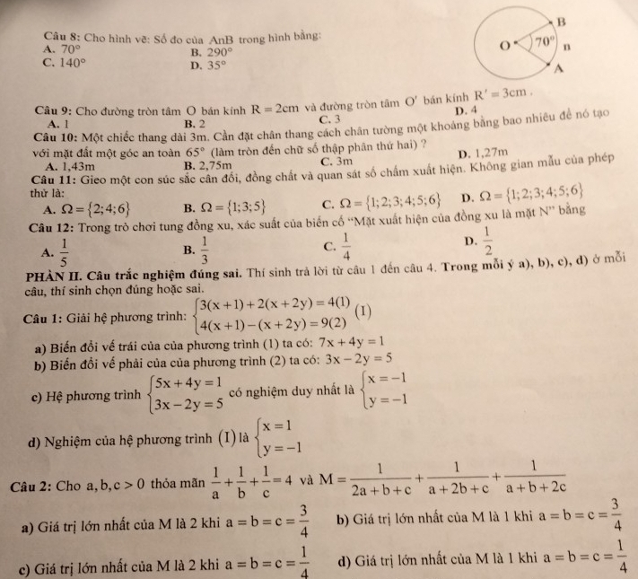 Cho hình vẽ: Số đo của AnB trong hình bằng:
A. 70°
B. 290°
C. 140° D. 35°
Câu 9: Cho đường tròn tâm O bán kính R=2cm và đường tròn tām O' bán kính R'=3cm.
A. 1 B. 2 C. 3 D. 4
Câu 10: Một chiếc thang dài 3m. Cần đặt chân thang cách chân tường một khoảng bằng bao nhiêu để nó tạo
với mặt đất một góc an toàn 65° (làm tròn đến chữ số thập phân thứ hai) ?
A. 1,43m B. 2,75m C. 3m D. 1,27m
Câu 11: Gieo một con súc sắc cân đổi, đồng chất và quan sát số chấm xuất hiện. Không gian mẫu của phép
thử là:
A. Omega = 2;4;6 B. Omega = 1;3;5 C. Omega = 1;2;3;4;5;6 D. Omega = 1;2;3;4;5;6
Câu 12: Trong trò chơi tung đồng xu, xác suất của biển cổ “Mặt xuất hiện của đồng xu là mặt N” bằng
A.  1/5   1/3   1/4 
B.
C.
D.  1/2 
PHÀN II. Câu trắc nghiệm đúng sai. Thí sinh trả lời từ câu 1 đến câu 4. Trong mỗi ý a), b), c), d) ở mỗi
câu, thí sinh chọn đúng hoặc sai.
Câu 1: Giải hệ phương trình: beginarrayl 3(x+1)+2(x+2y)=4(1) 4(x+1)-(x+2y)=9(2)endarray. (1)
a) Biến đổi vế trái của của phương trình (1) ta có: 7x+4y=1
b) Biến đổi vế phải của của phương trình (2) ta có: 3x-2y=5
c) Hệ phương trình beginarrayl 5x+4y=1 3x-2y=5endarray. có nghiệm duy nhất là beginarrayl x=-1 y=-1endarray.
d) Nghiệm của hệ phương trình (I) là beginarrayl x=1 y=-1endarray.
Câu 2: Cho a, b, c>0 thỏa mãn  1/a + 1/b + 1/c =4 và M= 1/2a+b+c + 1/a+2b+c + 1/a+b+2c 
a) Giá trị lớn nhất của M là 2 khi a=b=c= 3/4  b) Giá trị lớn nhất của M là 1 khi a=b=c= 3/4 
c) Giá trị lớn nhất của M là 2 khi a=b=c= 1/4  d) Giá trị lớn nhất của M là 1 khi a=b=c= 1/4 