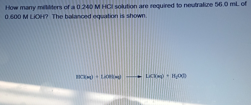 How many milliliters of a 0.240 M HCI solution are required to neutralize 56.0 mL of
0.600 M LiOH? The balanced equation is shown.
HCl(aq)+LiOH(aq) to LiCl(aq)+H_2O(l)