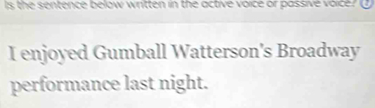 Is the sentence below written in the active voice or passive voice? ① 
I enjoyed Gumball Watterson's Broadway 
performance last night.