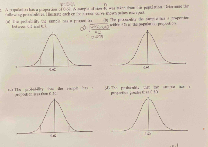 A population has a proportion of 0.62. A sample of size 40 was taken from this population. Determine the 
following probabilities. Illustrate each on the normal curve shown below each part. 
(a) The probability the sample has a proportion (b) The probability the sample has a proportion 
between 0.5 and 0.7. within 5% of the population proportion. 
(c) The probability that the sample has a (d) The probability that the sample has a 
proportion less than 0.50. proportion greater than 0.80