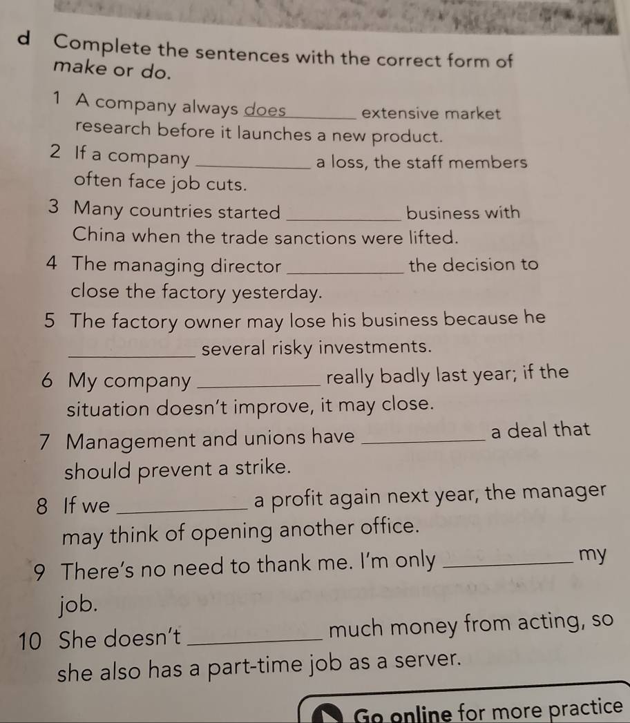 Complete the sentences with the correct form of 
make or do. 
1 A company always does_ extensive market 
research before it launches a new product. 
2 If a company_ 
a loss, the staff members 
often face job cuts. 
3 Many countries started _business with 
China when the trade sanctions were lifted. 
4 The managing director _the decision to 
close the factory yesterday. 
5 The factory owner may lose his business because he 
_several risky investments. 
6 My company _really badly last year; if the 
situation doesn’t improve, it may close. 
7 Management and unions have _a deal that 
should prevent a strike. 
8 If we _a profit again next year, the manager 
may think of opening another office. 
9 There’s no need to thank me. I’m only _my 
job. 
10 She doesn't _much money from acting, so 
she also has a part-time job as a server. 
Go enline for more practice