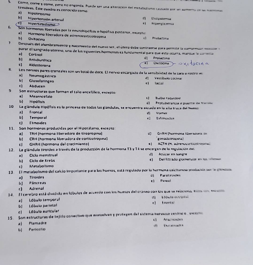 Come, come y com, pero no engorda. Puede ser una alteración del metabolismo cenado por sn camento de ll nomme
Uroídeas. Este cuadro es conocdo como
)  Hipotroama
b Hipertensión artenal Clpete 
( Hiperroidism
tí hiper gc enea
E Son hormonas liberadas por la neurohipónas o hipólisis posterior, excsto
a) Normona liberadora de adrenocorticotrecina ) Protactona
b) OsRocna
Después del alumbramiento y nacimiento del nuevo ser, el útero debe contraerse para permite la camarmr mano e
parar el sangrado uterino, una de las siguientes hormonas es fundamental para que esta ocura, manzsr la coeía
al Cortisol
C Profactons
b| Antidiurética Osteors
c| Aldosterona
8.  Los nervíos pares craneales son un total de doce. El nervo encargado de la semublatad de la cara o cestra en
a Neumogástrco d) Vestêmio coc==
b) Glosofaringeo eì lacial
c) Abducen
9 Son estructuras que forman el tallo encefálico, escepto:
a) Mesenceralo L| Bulbo ratereo
b) Hipófisis d Protuberanca a pesra de Vara
10   La glándula Hipófisis es la princesa de todas las glándulas, se encuentra alojada en la slla truca del Mueso
a) Frontal d Vors
b) Temporal el Lsleneades
C) Emoides
11. Son hormonas producidas por el Hipotálamo, escepto:
a) TRH (hormona liberadora de tiropropina) L) GoR4 (hormons Eherasers l
b) CRH (hormona liberadora de corticotropina) gonade trossha )
c) GHRH (hormona del crecimiento) a) ACTH (H. at      
12. La glándula tiroidos a través de la producción de la hormona 13 y 74 se encargan de la regulación es
a) Ciclo menstrual d) Areca ra Lnge
b) Cicío de Krebs e) Del firado glomerata en   e
c) Metabolismo
13.  El metabolismo del calcio importante para los huesos, está regulado por la hormena calctanca podacaa de la pene
a) Tiroldes d Parst ron
bJ Pâncrea e) Funeal
c) Adrenal
14. El cerebro está dividido en lóbulos de acuento con los huesos del cráneo con Os que se rebcona en en eu
a) Lóbulo temporal 0)  Tóbulo ocvenal
e ) ( re ta
b| Lóbulo parietal
c| Lóbulo auricular
15. Son estructuras de tejido conectivo que envuelven y protejen del sistema hervao ventral e  eor
(| A
a) Plamadre
             
b] Periostia