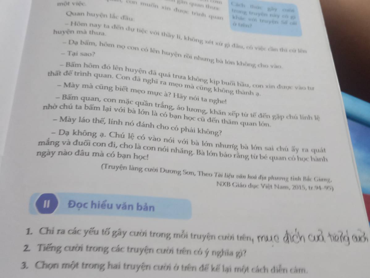 cn 
I gân quan thưa Cách thức gây cuời 
một việc. con muốn xin được trình quan khác với truyện Số cái 
trung truyện này có g 
Quan huyện lắc đầu: 
à tên? 
huyện mà thứa. 
- Hôm nay ta đến dự tiệc với thầy li, không xét xứ gì đầu, có việc cần thì cử lên 
- Tại sao? 
- Dạ bẩm, hôm nọ con có lên huyện rồi nhưng bà lớn không cho vào 
Bấm hôm đó lên huyện đã quá trưa không kịp buổi hầu, con xin được vào tư 
thất để trình quan. Con đã nghĩ ra mẹo mà cũng không thành ạ. 
- Mày mà cũng biết mẹo mực à? Hãy nói ta nghe! 
- Bấm quan, con mặc quần trắng, áo lương, khăn xếp từ tế đến gặp chú lính lệ 
nhờ chú ta bẩm lại với bà lớn là có bạn học cũ đến thăm quan lớn 
- Mày láo thế, lính nó đánh cho có phái không? 
- Dạ không ạ. Chú lệ có vào nói với bà lớn nhưng bà lớn sai chủ ấy ra quát 
mắng và đuối con đi, cho là con nói nhăng. Bà lớn bảo rằng từ bé quan có học hành 
ngày nào đâu mà có bạn học! 
(Truyện làng cười Dương Sơn, Theo Tài liệu văn hoá địa phương tỉnh Bắc Giang, 
NXB Giáo dục Việt Nam, 2015, tr. 94-95) 
[ Đọc hiểu văn bản 
1. Chi ra các yếu tố gây cười trong mỗi truyện cười trên, MUQ 
2. Tiếng cười trong các truyện cười tiên có ý nghĩa gì? 
3. Chọn một trong hai truyện cười ở trên để kể lại một cách diễn cảm.