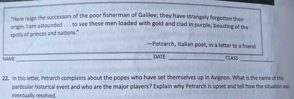 "Here reign the successors of the poor fisherman of Galilee; they have strangely forgotten their 
origin. I am astounded . . . to see these men loaded with gold and clad in purple, boasting of the 
spoils of princes and nations.” 
—Petrarch, Italian poet, in a letter to a friend 
NAME_ DATE _CLASS_ 
22. In this letter, Petrarch complains about the popes who have set themselves up in Avignon. What is the name of this 
particular historical event and who are the major players? Explain why Petrarch is upset and tell how the situation was 
eventually resolved.