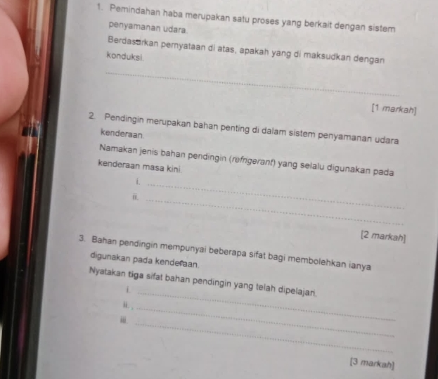 Pemindahan haba merupakan satu proses yang berkait dengan sistem 
penyamanan udara. 
Berdasarkan pernyataan di atas, apakah yang di maksudkan dengan 
konduksi. 
_ 
[1 markah] 
2. Pendingin merupakan bahan penting di dalam sistem penyamanan udara 
kenderaan. 
Namakan jenis bahan pendingin (refrigerant) yang selalu digunakan pada 
kenderaan masa kini. 
i._ 
i._ 
[2 markah] 
3. Bahan pendingin mempunyai beberapa sifat bagi membolehkan ianya 
digunakan pada kenderaan. 
Nyatakan tiga sifat bahan pendingin yang telah dipelajar. 
_i 
i 
_ 
ⅲi. 
_ 
[3 markah]