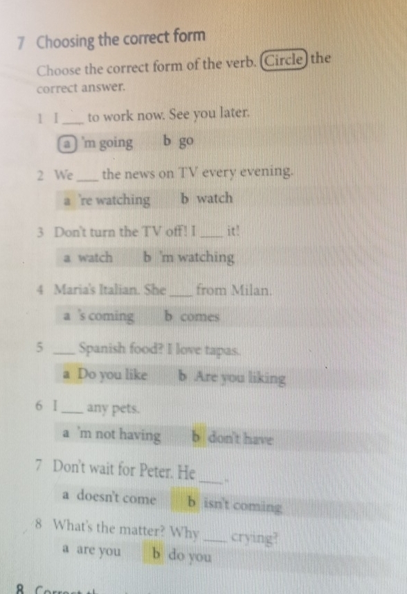 Choosing the correct form
Choose the correct form of the verb. (Circle) the
correct answer.
1 I_ to work now. See you later.
a 'm going b g( 3
2 We _the news on TV every evening.
a 're watching b watch
3 Don't turn the TV off! I _it!
a watch b 'm watching
4 Maria's Italian. She _from Milan.
a 's coming b comes
5 _Spanish food? I love tapas.
a Do you like b Are you liking
6 I_ any pets.
a ’m not having b don't have
7 Don't wait for Peter. He_ -
a doesn't come b isn't coming
8 What's the matter? Why _crying?
a are you b do you