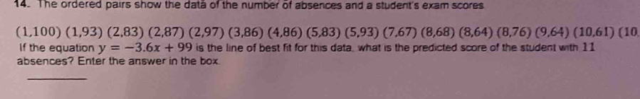 The ordered pairs show the data of the number of absences and a student's exam scores
(1,100)(1,93)(2,83)(2,87)(2,97)(3,86)(4,86)(5,83)(5,93)(7,67)(8,68)(8,76)(9,64)(10,61)(10
If the equation y=-3.6x+99 is the line of best fit for this data, what is the predicted score of the student with 11
absences? Enter the answer in the box. 
_