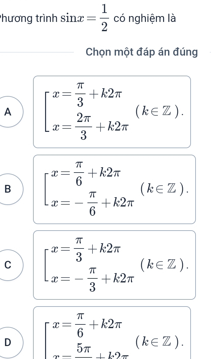 Phương trình sin x= 1/2  có nghiệm là
Chọn một đáp án đúng
A beginarrayl x= π /3 +k2π  x= 2π /3 +k2π endarray.  (k∈ Z).
B beginarrayl x= π /6 +k2π  x=- π /6 +k2π endarray.  (k∈ Z).
C beginarrayl x= π /3 +k2π  x=- π /3 +k2π endarray.  (k∈ Z).
D beginarrayl x= π /6 +k2π  x- 5π /6 +k∈ Zendarray.  (k∈ Z).