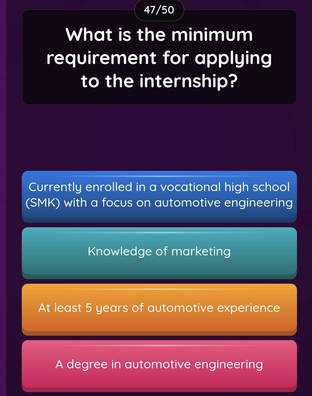 47/50
What is the minimum
requirement for applying
to the internship?
Currently enrolled in a vocational high school
(SMK) with a focus on automotive engineering
Knowledge of marketing
At least 5 years of automotive experience
A degree in automotive engineering