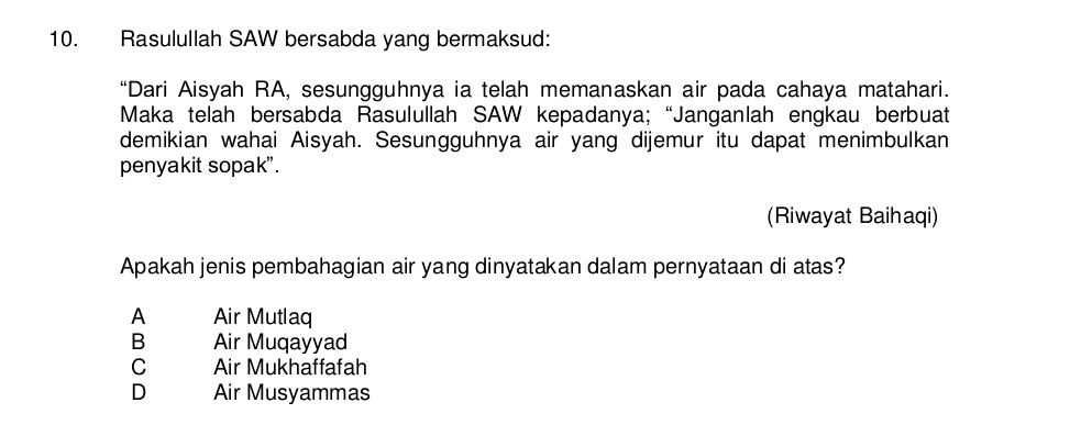 Rasulullah SAW bersabda yang bermaksud:
“Dari Aisyah RA, sesungguhnya ia telah memanaskan air pada cahaya matahari.
Maka telah bersabda Rasulullah SAW kepadanya;“Janganlah engkau berbuat
demikian wahai Aisyah. Sesungguhnya air yang dijemur itu dapat menimbulkan
penyakit sopak".
(Riwayat Baihaqi)
Apakah jenis pembahagian air yang dinyatakan dalam pernyataan di atas?
A Air Mutlaq
B Air Muqayyad
C Air Mukhaffafah
D Air Musyammas