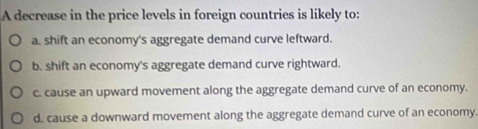 A decrease in the price levels in foreign countries is likely to:
a. shift an economy's aggregate demand curve leftward.
b. shift an economy's aggregate demand curve rightward.
c. cause an upward movement along the aggregate demand curve of an economy.
d. cause a downward movement along the aggregate demand curve of an economy.