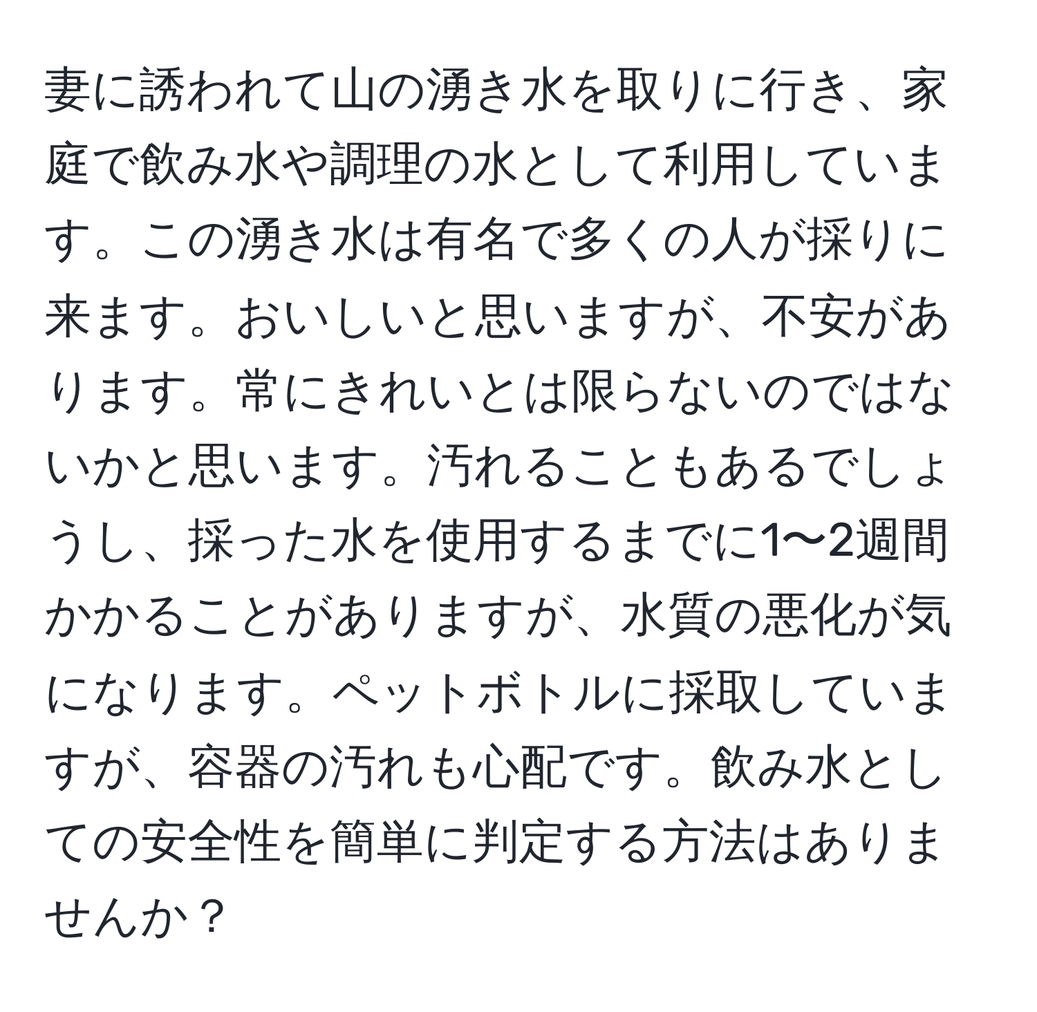 妻に誘われて山の湧き水を取りに行き、家庭で飲み水や調理の水として利用しています。この湧き水は有名で多くの人が採りに来ます。おいしいと思いますが、不安があります。常にきれいとは限らないのではないかと思います。汚れることもあるでしょうし、採った水を使用するまでに1〜2週間かかることがありますが、水質の悪化が気になります。ペットボトルに採取していますが、容器の汚れも心配です。飲み水としての安全性を簡単に判定する方法はありませんか？