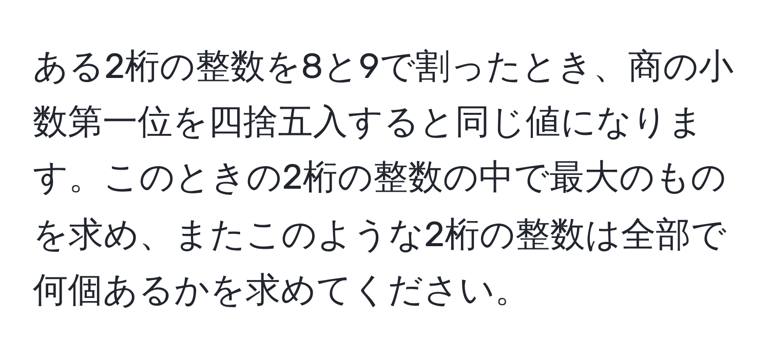 ある2桁の整数を8と9で割ったとき、商の小数第一位を四捨五入すると同じ値になります。このときの2桁の整数の中で最大のものを求め、またこのような2桁の整数は全部で何個あるかを求めてください。