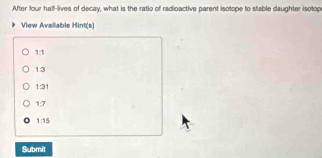 After four half-lives of decay, what is the ratio of radioactive parent isotope to stable daughter isotop
View Available Hint(s)
1:1
1:3
1:31
1:7
1:15
Submit