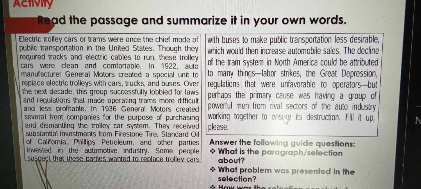 Activity 
Read the passage and summarize it in your own words. 
Electric trolley cars or trams were once the chief mode of with buses to make public transportation less desirable, 
public transportation in the United States. Though they which would then increase automobile sales. The decline 
required tracks and electric cables to run, these trolley of the tram system in North America could be attributed 
cars were clean and comfortable. In 1922, auto 
manufacturer General Motors created a special unit to to many things—labor strikes, the Great Depression, 
replace electric trolleys with cars, trucks, and buses. Over regulations that were unfavorable to operators—but 
the next decade, this group successfully lobbied for laws perhaps the primary cause was having a group of 
and regulations that made operating trams more difficult powerful men from rival sectors of the auto industry 
and less profitable. In 1936 General Motors created 
several front companies for the purpose of purchasing working together to ensure its destruction. Fill it up, 
a 
and dismantling the trolley car system. They received please. 
substantial investments from Firestone Tire, Standard Oil 
of California, Phillips Petroleum, and other parties Answer the following guide questions: 
invested in the automotive industry. Some people * What is the paragraph/selection 
suspect that these parties wanted to replace trollev cars about? 
What problem was presented in the 
selection? 
How was th s